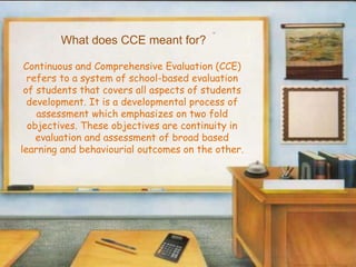 What does CCE meant for?
Continuous and Comprehensive Evaluation (CCE)
refers to a system of school-based evaluation
of students that covers all aspects of students
development. It is a developmental process of
assessment which emphasizes on two fold
objectives. These objectives are continuity in
evaluation and assessment of broad based
learning and behaviourial outcomes on the other.
 