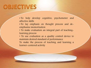 • To help develop cognitive, psychomotor and
affective skills
• To lay emphasis on thought process and de-
emphasize memorization
• To make evaluation an integral part of teaching-
learning process
• To use evaluation as a quality control device to
maintain desired standard of performance
To make the process of teaching and learning a
learner-centered activity
 