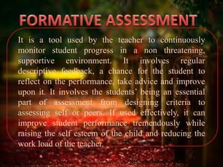 It is a tool used by the teacher to continuously
monitor student progress in a non threatening,
supportive environment. It involves regular
descriptive feedback, a chance for the student to
reflect on the performance, take advice and improve
upon it. It involves the students’ being an essential
part of assessment from designing criteria to
assessing self or peers. If used effectively, it can
improve student performance tremendously while
raising the self esteem of the child and reducing the
work load of the teacher.
 