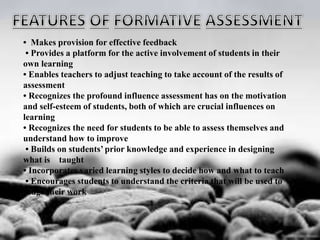 • Makes provision for effective feedback
• Provides a platform for the active involvement of students in their
own learning
• Enables teachers to adjust teaching to take account of the results of
assessment
• Recognizes the profound influence assessment has on the motivation
and self-esteem of students, both of which are crucial influences on
learning
• Recognizes the need for students to be able to assess themselves and
understand how to improve
• Builds on students’ prior knowledge and experience in designing
what is taught
• Incorporates varied learning styles to decide how and what to teach
• Encourages students to understand the criteria that will be used to
judge their work
 