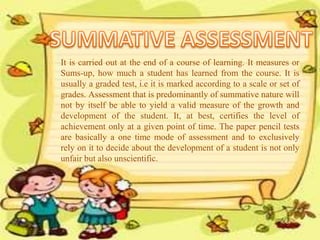 It is carried out at the end of a course of learning. It measures or
Sums-up, how much a student has learned from the course. It is
usually a graded test, i.e it is marked according to a scale or set of
grades. Assessment that is predominantly of summative nature will
not by itself be able to yield a valid measure of the growth and
development of the student. It, at best, certifies the level of
achievement only at a given point of time. The paper pencil tests
are basically a one time mode of assessment and to exclusively
rely on it to decide about the development of a student is not only
unfair but also unscientific.
 