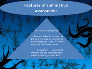 • Assessment of learning
• Generally taken by students at
the end of a unit or semester to
demonstrate the “sum” of what
they have or have not learned
• Summative assessment
methods are the most traditional
way of evaluating student work
 