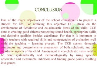 CONCLUSION
One of the major objectives of the school education is to prepare a
student for life. For realizing this objective CCE stress on the
development of Scholastic and co-scholastic areas of the child. CCE
aims at creating good citizens possessing sound health, appropriate skills
and desirable qualities besides excellence. For that it is important to
equip teachers with required skills and competencies of evaluation well
with the teaching – learning process. The CCE system demands
continuous and comprehensive assessment of both scholastic and co-
scholastic aspects of the child. Assessment in co-scholastic areas need to
be done systematically and methodologically by using specific
observable and measurable indicators and finding grade points resulting
into grades.
 