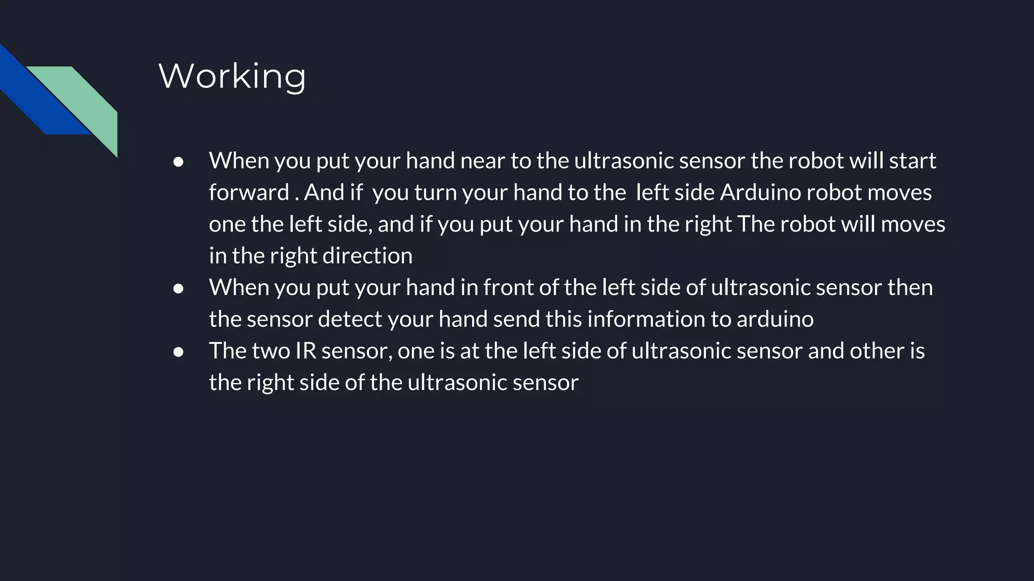 Working
● When you put your hand near to the ultrasonic sensor the robot will start
forward . And if you turn your hand to the left side Arduino robot moves
one the left side, and if you put your hand in the right The robot will moves
in the right direction
● When you put your hand in front of the left side of ultrasonic sensor then
the sensor detect your hand send this information to arduino
● The two IR sensor, one is at the left side of ultrasonic sensor and other is
the right side of the ultrasonic sensor
 