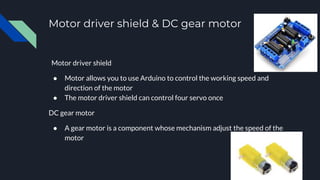 Motor driver shield & DC gear motor
Motor driver shield
● Motor allows you to use Arduino to control the working speed and
direction of the motor
● The motor driver shield can control four servo once
DC gear motor
● A gear motor is a component whose mechanism adjust the speed of the
motor
 
