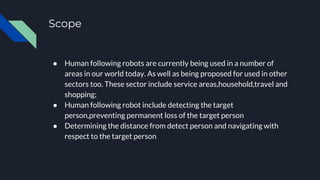 Scope
● Human following robots are currently being used in a number of
areas in our world today. As well as being proposed for used in other
sectors too. These sector include service areas,household,travel and
shopping;
● Human following robot include detecting the target
person,preventing permanent loss of the target person
● Determining the distance from detect person and navigating with
respect to the target person
 