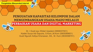 PENGUATAN KAPASITAS KELOMPOK DALAM
MENGEMBANGKAN USAHA MADU MELALUI
PERBAIKAN USAHA DAN DIGITAL MARKETING
Dr. I Gusti ayu Widari Upadani (0806037001)
Kadek Surya Adi Saputra, S.Kom.,M.Kom (0805089601)
Gusti Ngurah Aditya Krisnawan, SS., M. Hum (0830098701)
Pengabdian Masyarakat Internal
 