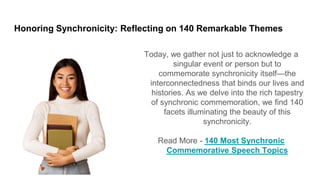 Honoring Synchronicity: Reflecting on 140 Remarkable Themes
Today, we gather not just to acknowledge a
singular event or person but to
commemorate synchronicity itself—the
interconnectedness that binds our lives and
histories. As we delve into the rich tapestry
of synchronic commemoration, we find 140
facets illuminating the beauty of this
synchronicity.
Read More - 140 Most Synchronic
Commemorative Speech Topics
 