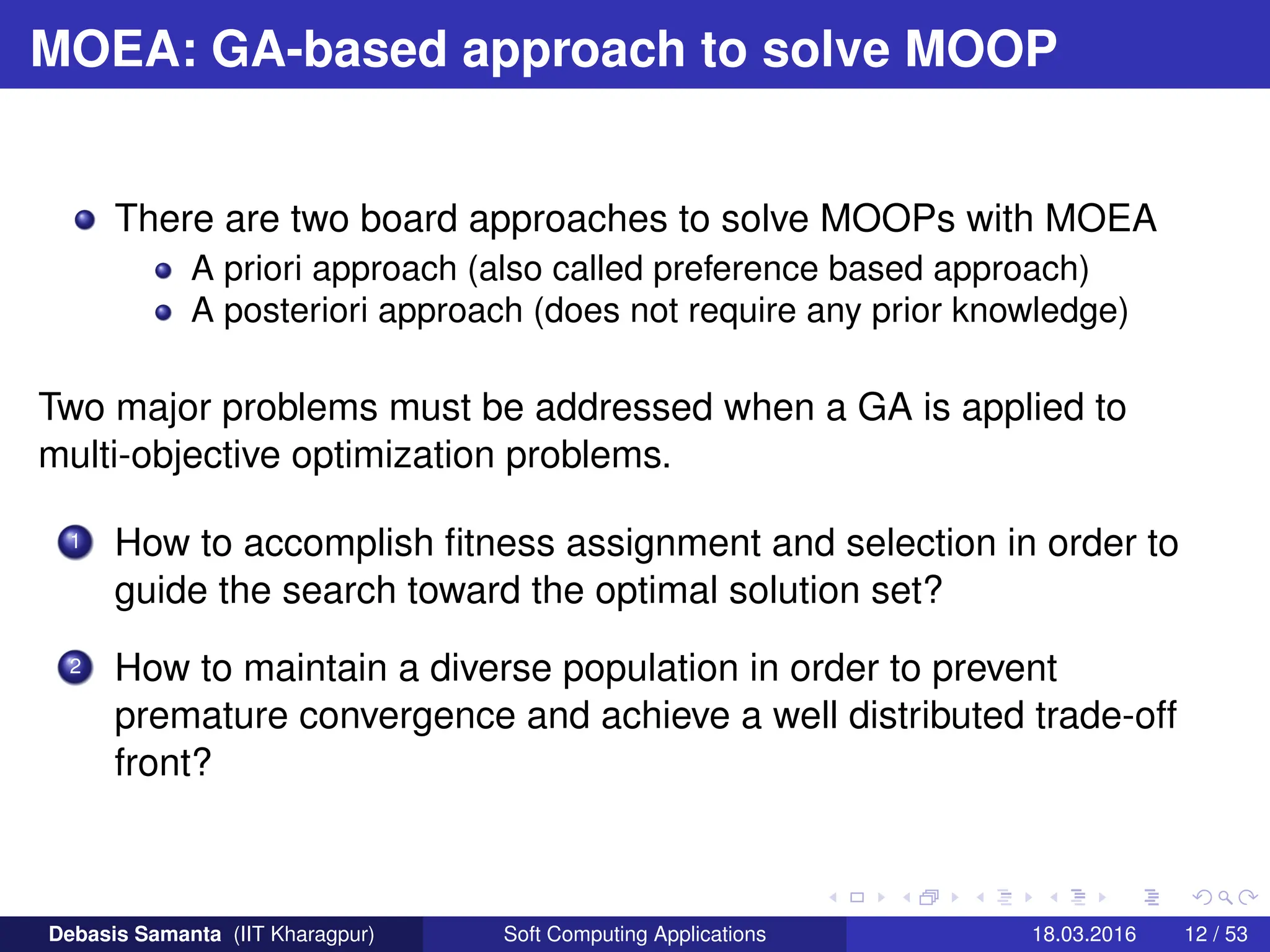 MOEA: GA-based approach to solve MOOP
There are two board approaches to solve MOOPs with MOEA
A priori approach (also called preference based approach)
A posteriori approach (does not require any prior knowledge)
Two major problems must be addressed when a GA is applied to
multi-objective optimization problems.
1 How to accomplish fitness assignment and selection in order to
guide the search toward the optimal solution set?
2 How to maintain a diverse population in order to prevent
premature convergence and achieve a well distributed trade-off
front?
Debasis Samanta (IIT Kharagpur) Soft Computing Applications 18.03.2016 12 / 53
 