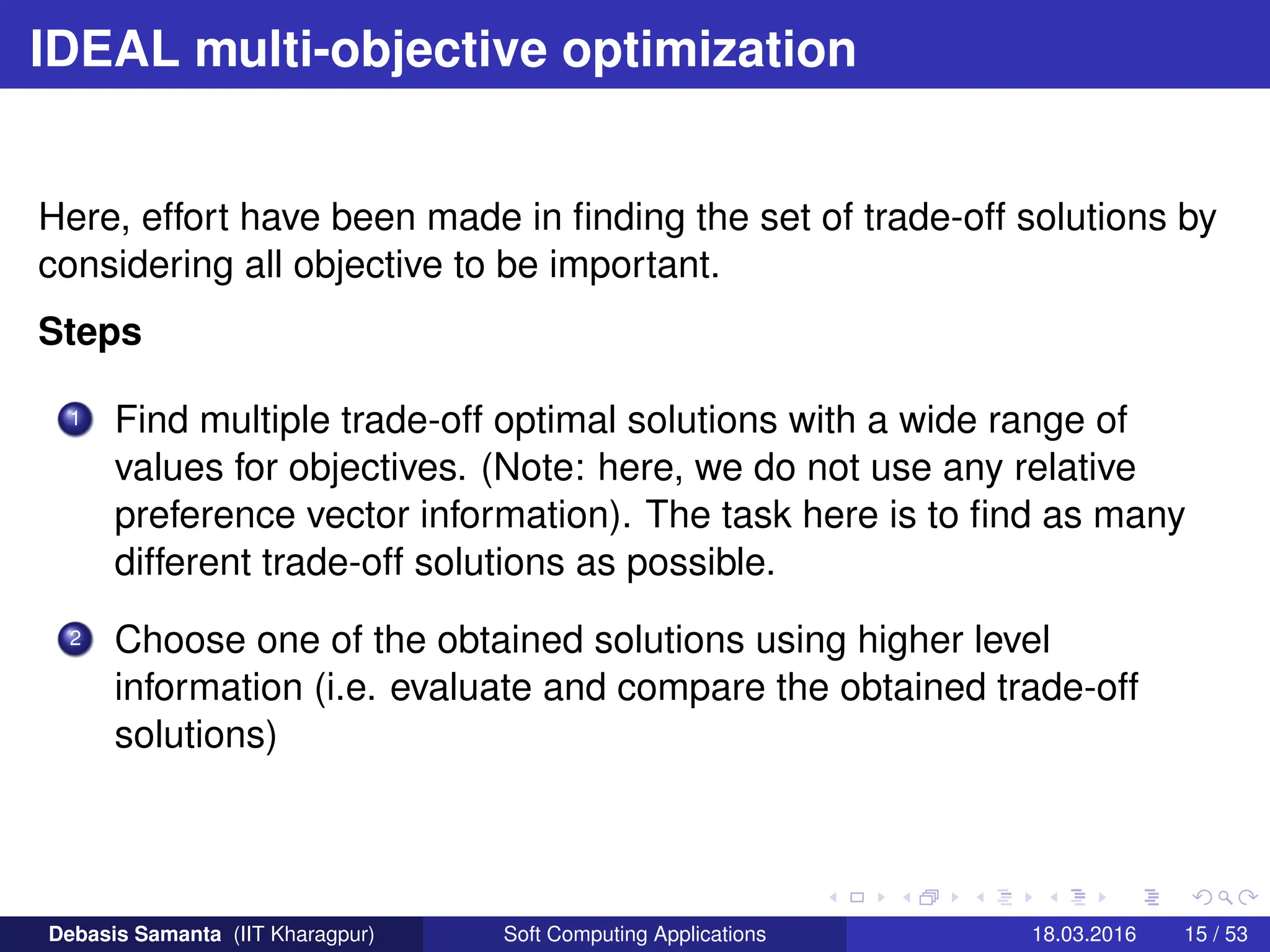 IDEAL multi-objective optimization
Here, effort have been made in finding the set of trade-off solutions by
considering all objective to be important.
Steps
1 Find multiple trade-off optimal solutions with a wide range of
values for objectives. (Note: here, we do not use any relative
preference vector information). The task here is to find as many
different trade-off solutions as possible.
2 Choose one of the obtained solutions using higher level
information (i.e. evaluate and compare the obtained trade-off
solutions)
Debasis Samanta (IIT Kharagpur) Soft Computing Applications 18.03.2016 15 / 53
 