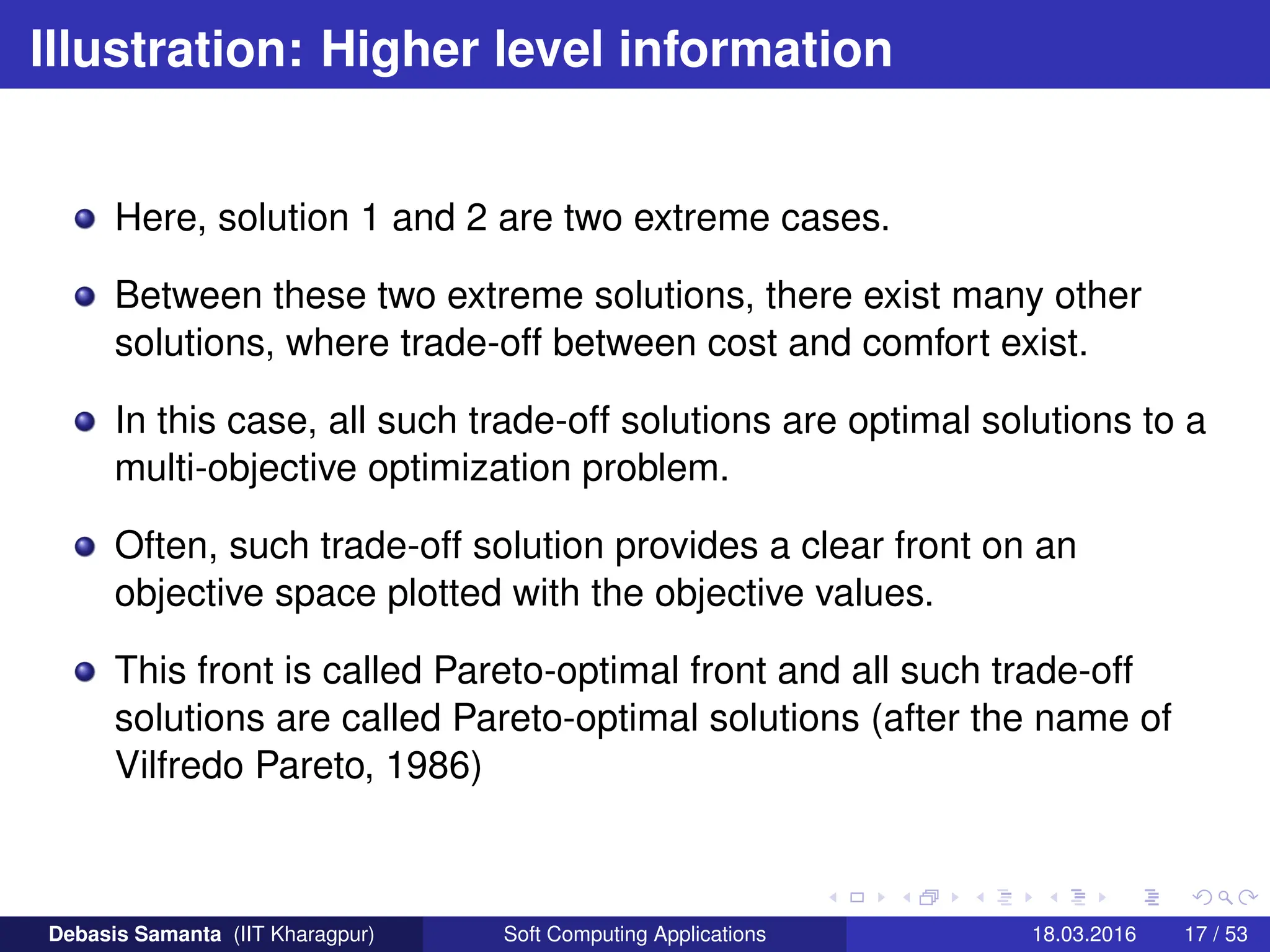 Illustration: Higher level information
Here, solution 1 and 2 are two extreme cases.
Between these two extreme solutions, there exist many other
solutions, where trade-off between cost and comfort exist.
In this case, all such trade-off solutions are optimal solutions to a
multi-objective optimization problem.
Often, such trade-off solution provides a clear front on an
objective space plotted with the objective values.
This front is called Pareto-optimal front and all such trade-off
solutions are called Pareto-optimal solutions (after the name of
Vilfredo Pareto, 1986)
Debasis Samanta (IIT Kharagpur) Soft Computing Applications 18.03.2016 17 / 53
 