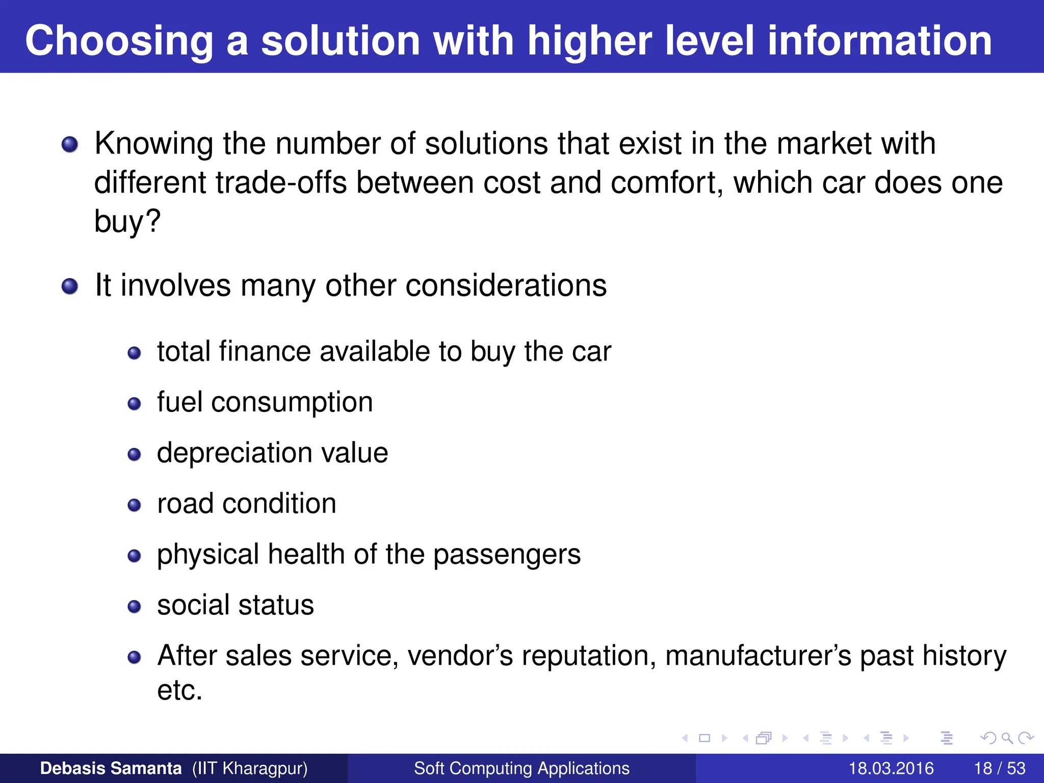 Choosing a solution with higher level information
Knowing the number of solutions that exist in the market with
different trade-offs between cost and comfort, which car does one
buy?
It involves many other considerations
total finance available to buy the car
fuel consumption
depreciation value
road condition
physical health of the passengers
social status
After sales service, vendor’s reputation, manufacturer’s past history
etc.
Debasis Samanta (IIT Kharagpur) Soft Computing Applications 18.03.2016 18 / 53
 