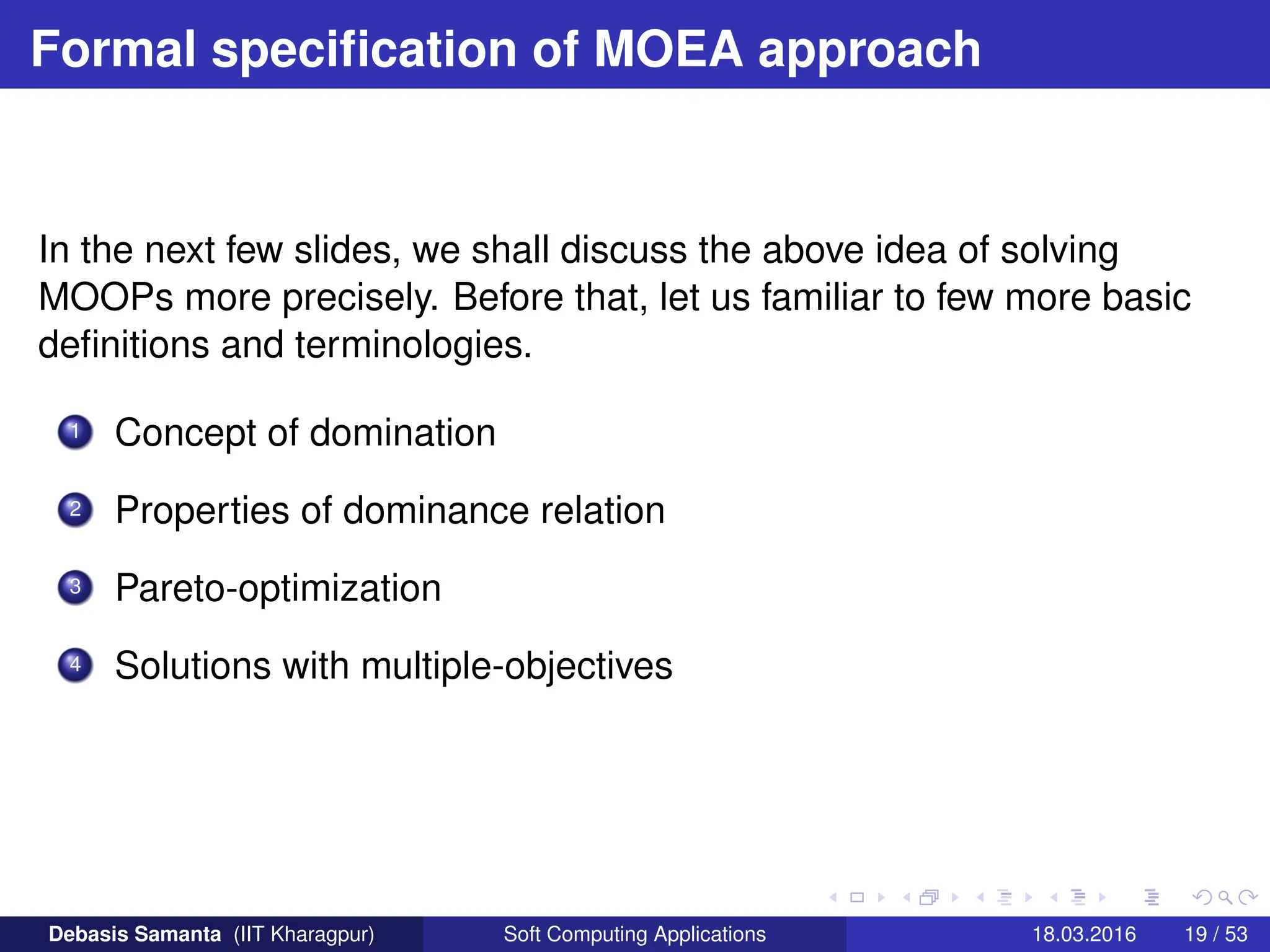 Formal specification of MOEA approach
In the next few slides, we shall discuss the above idea of solving
MOOPs more precisely. Before that, let us familiar to few more basic
definitions and terminologies.
1 Concept of domination
2 Properties of dominance relation
3 Pareto-optimization
4 Solutions with multiple-objectives
Debasis Samanta (IIT Kharagpur) Soft Computing Applications 18.03.2016 19 / 53
 