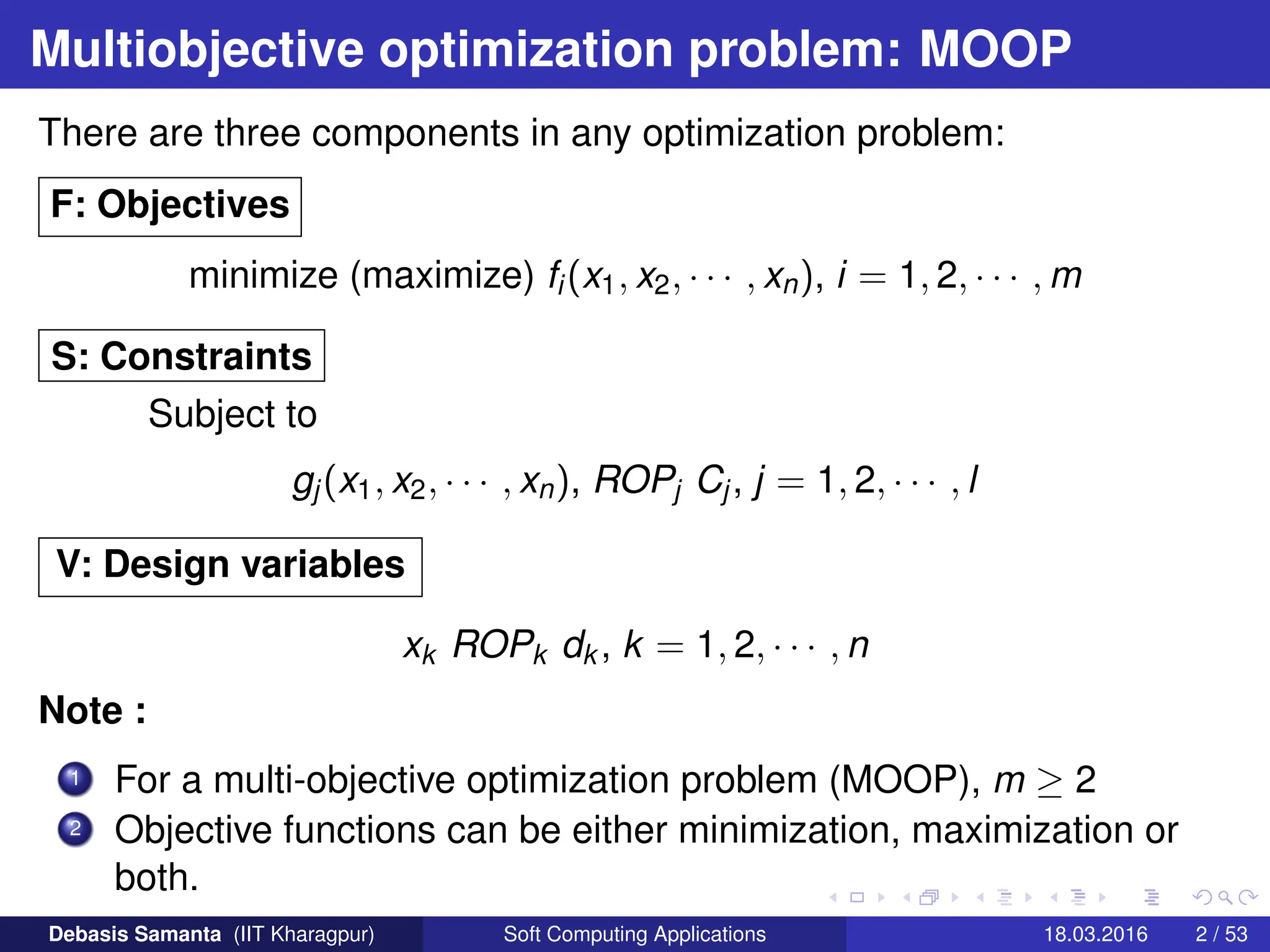 Multiobjective optimization problem: MOOP
There are three components in any optimization problem:
F: Objectives
minimize (maximize) fi(x1, x2, · · · , xn), i = 1, 2, · · · , m
S: Constraints
Subject to
gj(x1, x2, · · · , xn), ROPj Cj, j = 1, 2, · · · , l
V: Design variables
xk ROPk dk , k = 1, 2, · · · , n
Note :
1 For a multi-objective optimization problem (MOOP), m ≥ 2
2 Objective functions can be either minimization, maximization or
both.
Debasis Samanta (IIT Kharagpur) Soft Computing Applications 18.03.2016 2 / 53
 