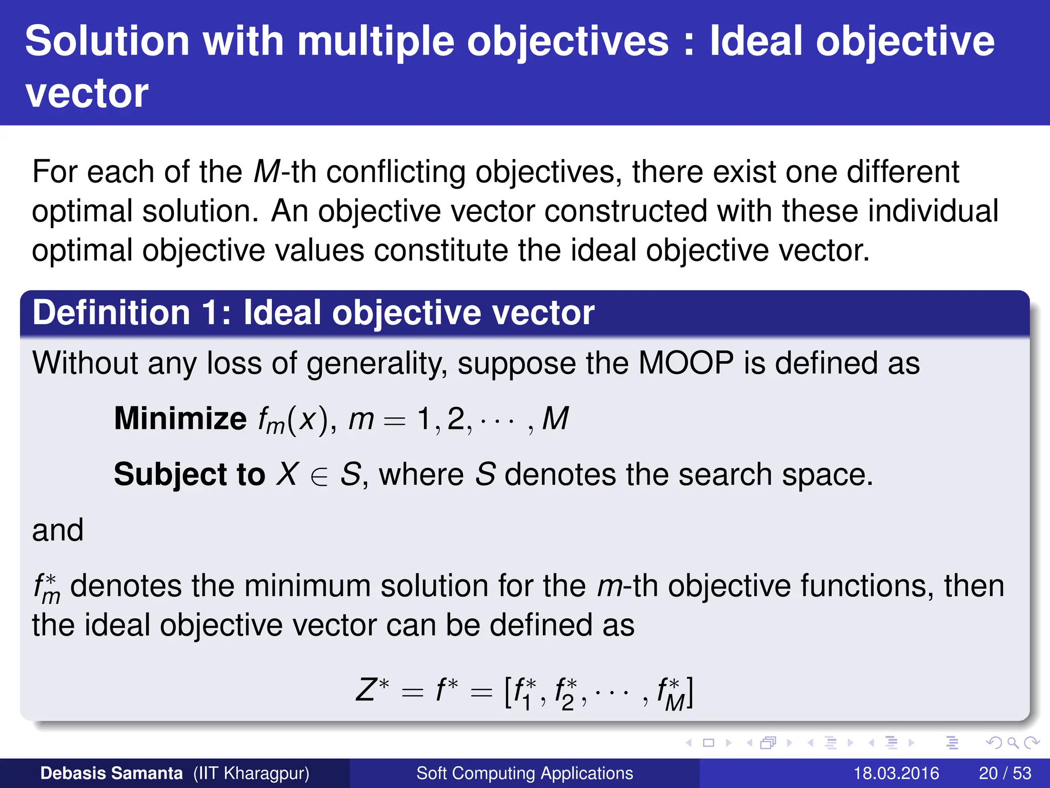Solution with multiple objectives : Ideal objective
vector
For each of the M-th conflicting objectives, there exist one different
optimal solution. An objective vector constructed with these individual
optimal objective values constitute the ideal objective vector.
Definition 1: Ideal objective vector
Without any loss of generality, suppose the MOOP is defined as
Minimize fm(x), m = 1, 2, · · · , M
Subject to X ∈ S, where S denotes the search space.
and
f∗
m denotes the minimum solution for the m-th objective functions, then
the ideal objective vector can be defined as
Z∗ = f∗ = [f∗
1 , f∗
2 , · · · , f∗
M]
Debasis Samanta (IIT Kharagpur) Soft Computing Applications 18.03.2016 20 / 53
 