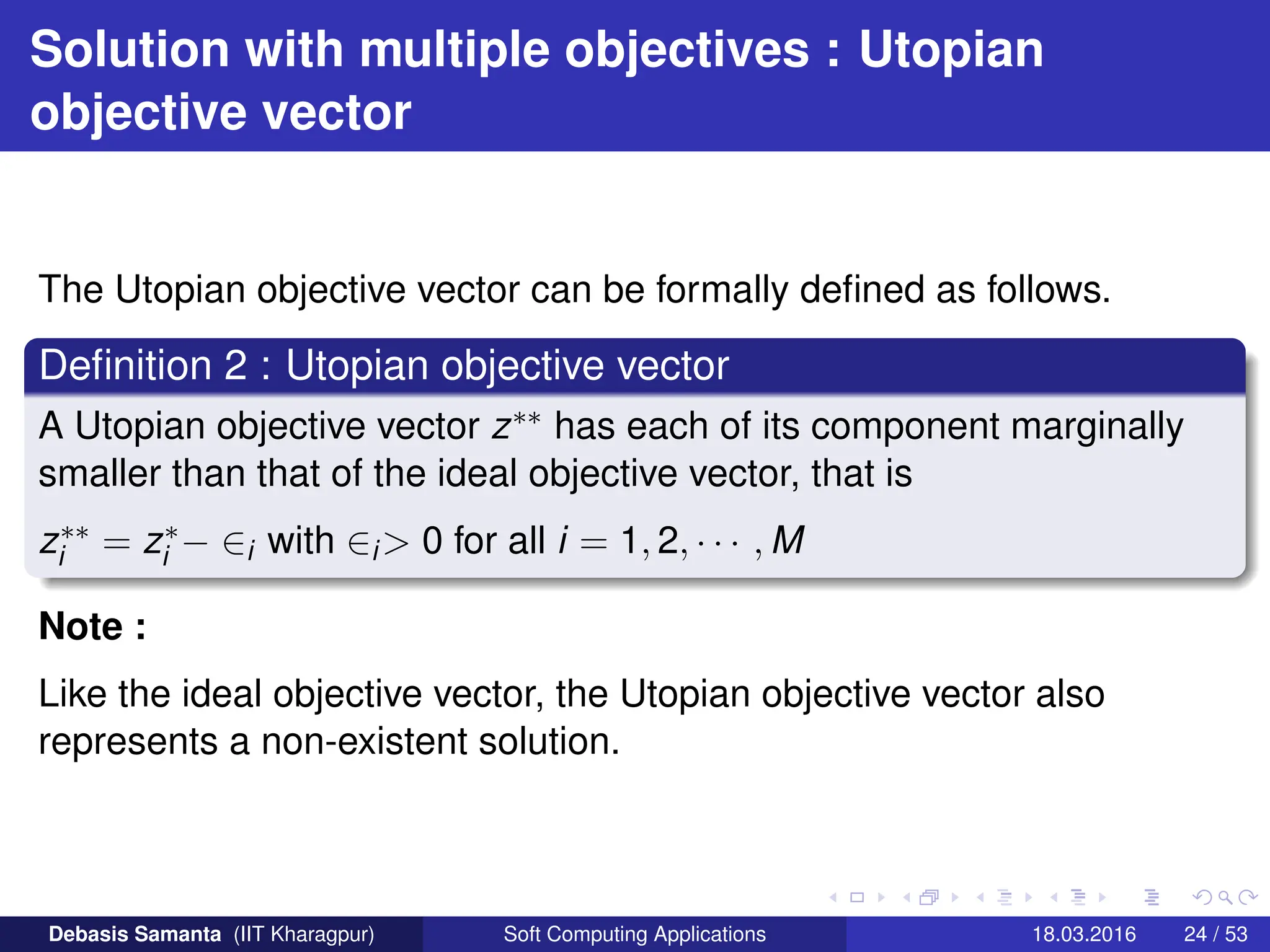 Solution with multiple objectives : Utopian
objective vector
The Utopian objective vector can be formally defined as follows.
Definition 2 : Utopian objective vector
A Utopian objective vector z∗∗ has each of its component marginally
smaller than that of the ideal objective vector, that is
z∗∗
i = z∗
i − ∈i with ∈i> 0 for all i = 1, 2, · · · , M
Note :
Like the ideal objective vector, the Utopian objective vector also
represents a non-existent solution.
Debasis Samanta (IIT Kharagpur) Soft Computing Applications 18.03.2016 24 / 53
 