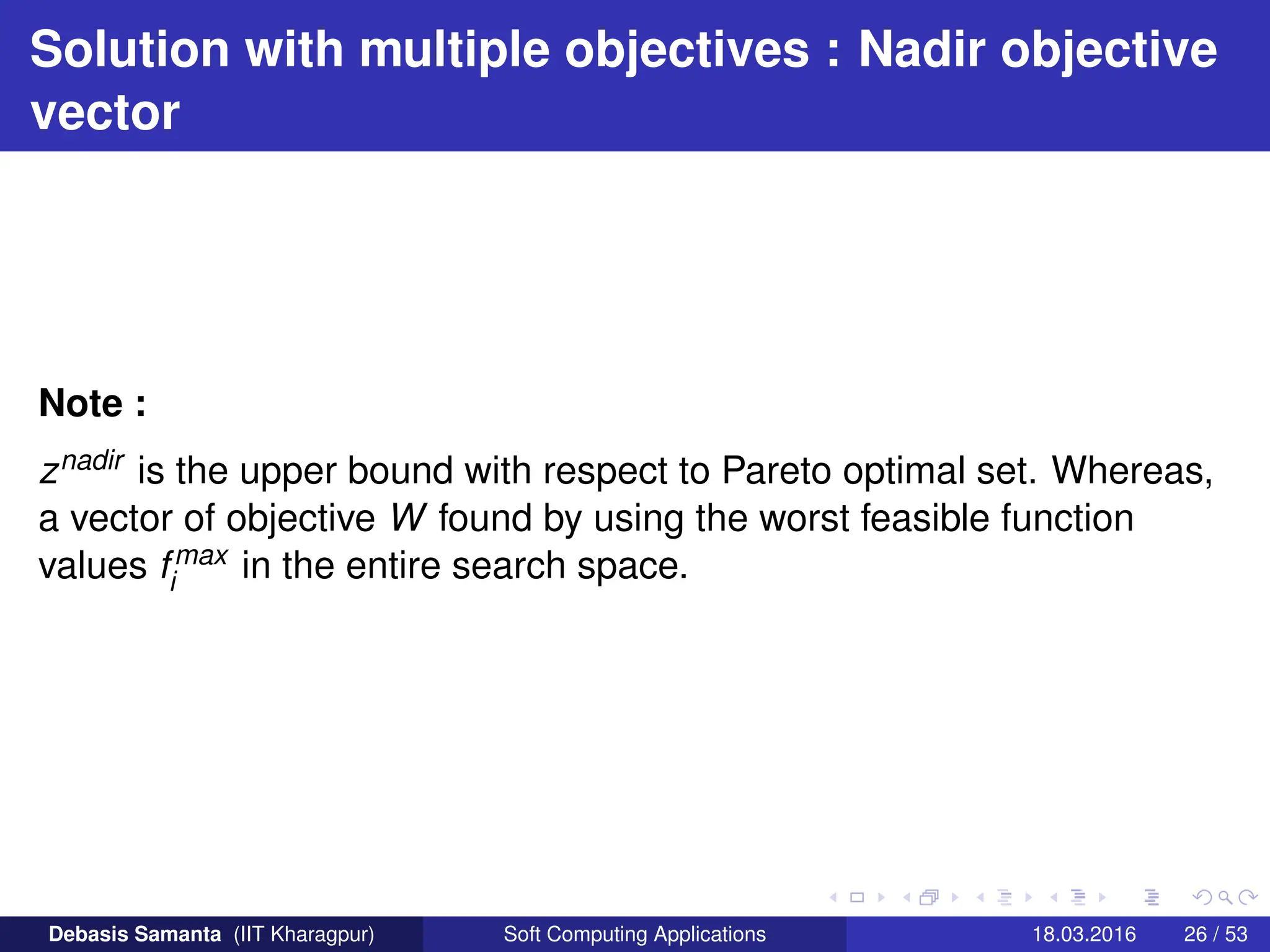 Solution with multiple objectives : Nadir objective
vector
Note :
znadir is the upper bound with respect to Pareto optimal set. Whereas,
a vector of objective W found by using the worst feasible function
values fmax
i in the entire search space.
Debasis Samanta (IIT Kharagpur) Soft Computing Applications 18.03.2016 26 / 53
 