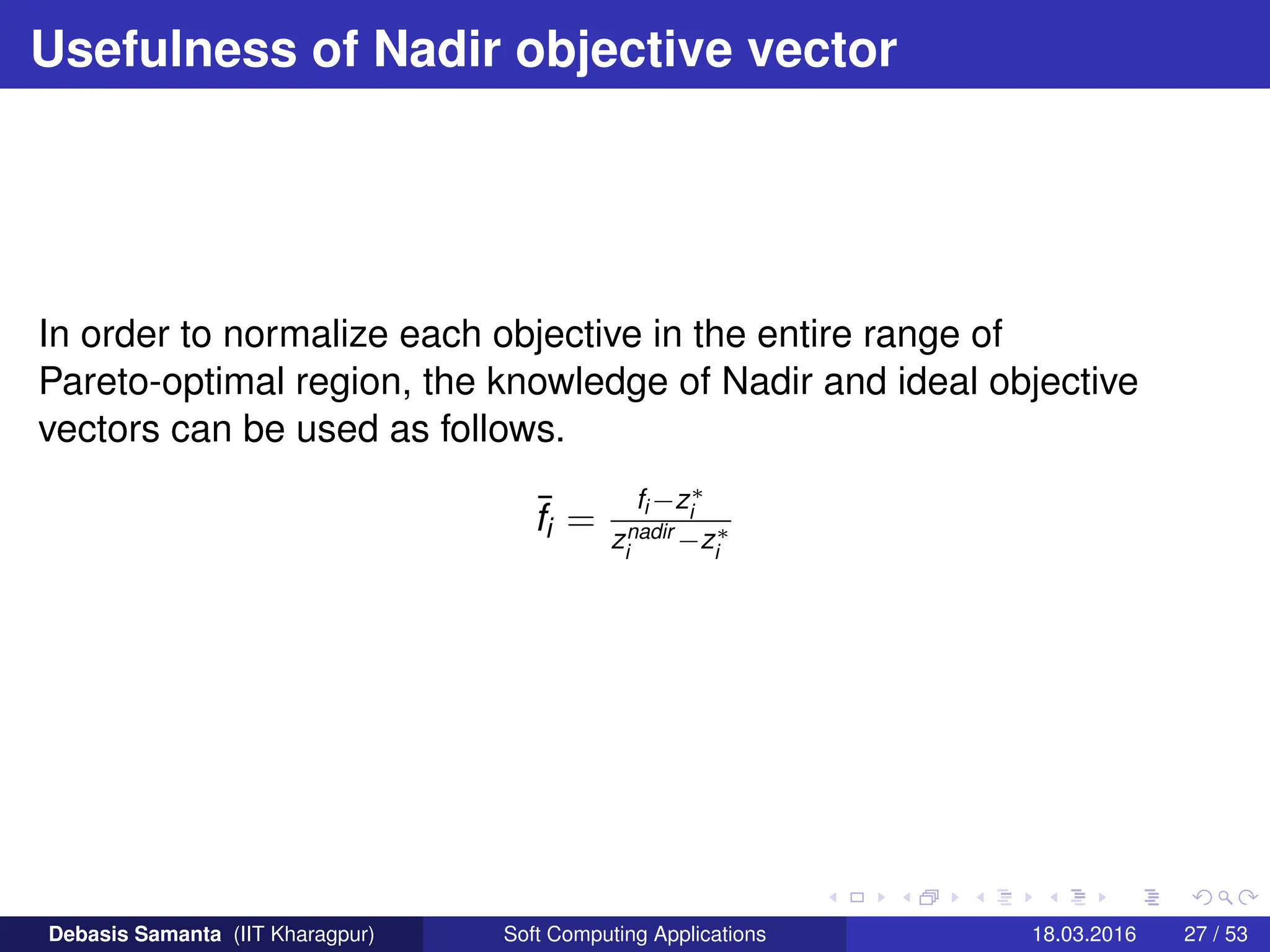 Usefulness of Nadir objective vector
In order to normalize each objective in the entire range of
Pareto-optimal region, the knowledge of Nadir and ideal objective
vectors can be used as follows.
¯
fi =
fi −z∗
i
znadir
i
−z∗
i
Debasis Samanta (IIT Kharagpur) Soft Computing Applications 18.03.2016 27 / 53
 