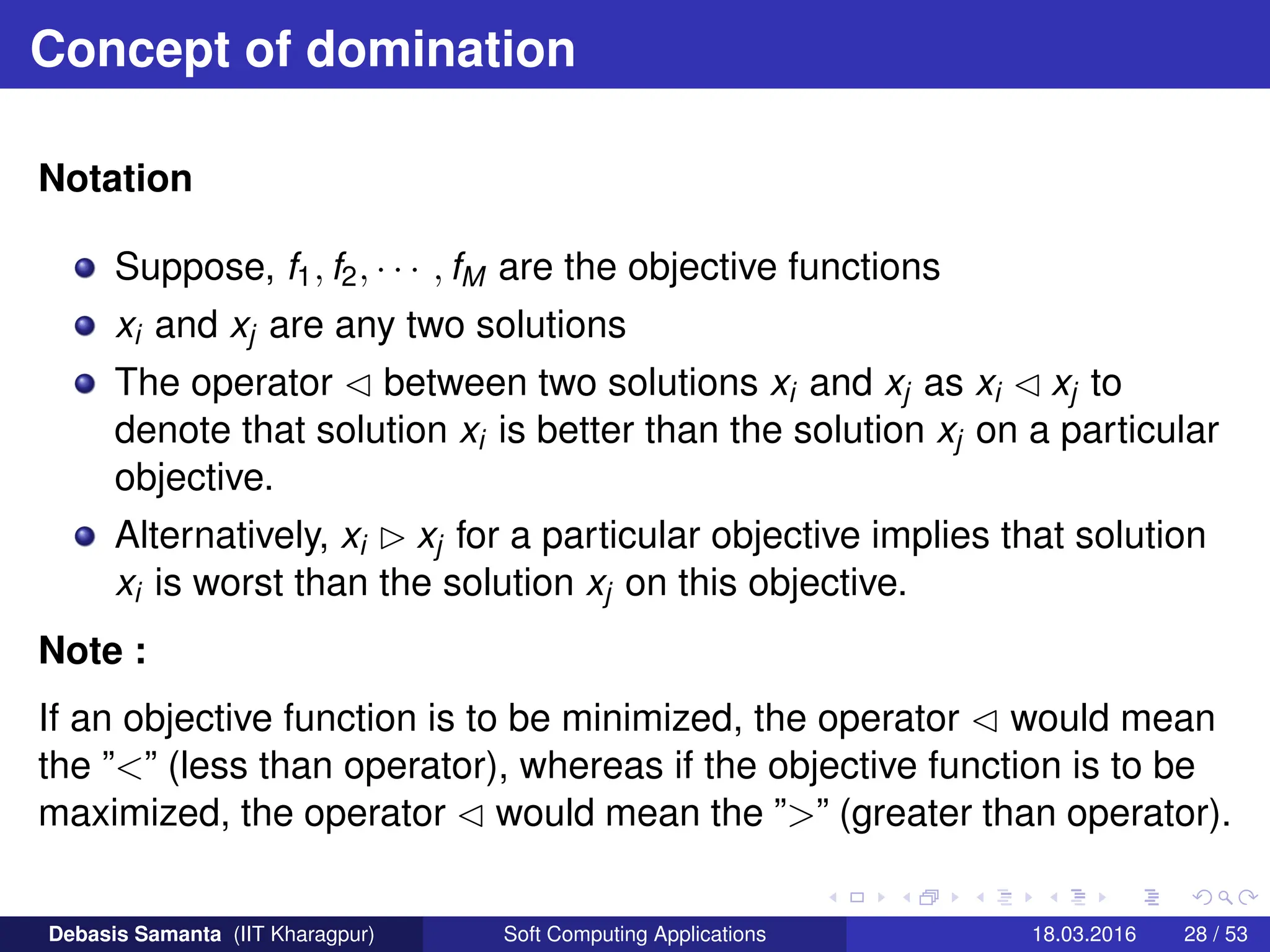 Concept of domination
Notation
Suppose, f1, f2, · · · , fM are the objective functions
xi and xj are any two solutions
The operator  between two solutions xi and xj as xi  xj to
denote that solution xi is better than the solution xj on a particular
objective.
Alternatively, xi  xj for a particular objective implies that solution
xi is worst than the solution xj on this objective.
Note :
If an objective function is to be minimized, the operator  would mean
the ”” (less than operator), whereas if the objective function is to be
maximized, the operator  would mean the ”” (greater than operator).
Debasis Samanta (IIT Kharagpur) Soft Computing Applications 18.03.2016 28 / 53
 