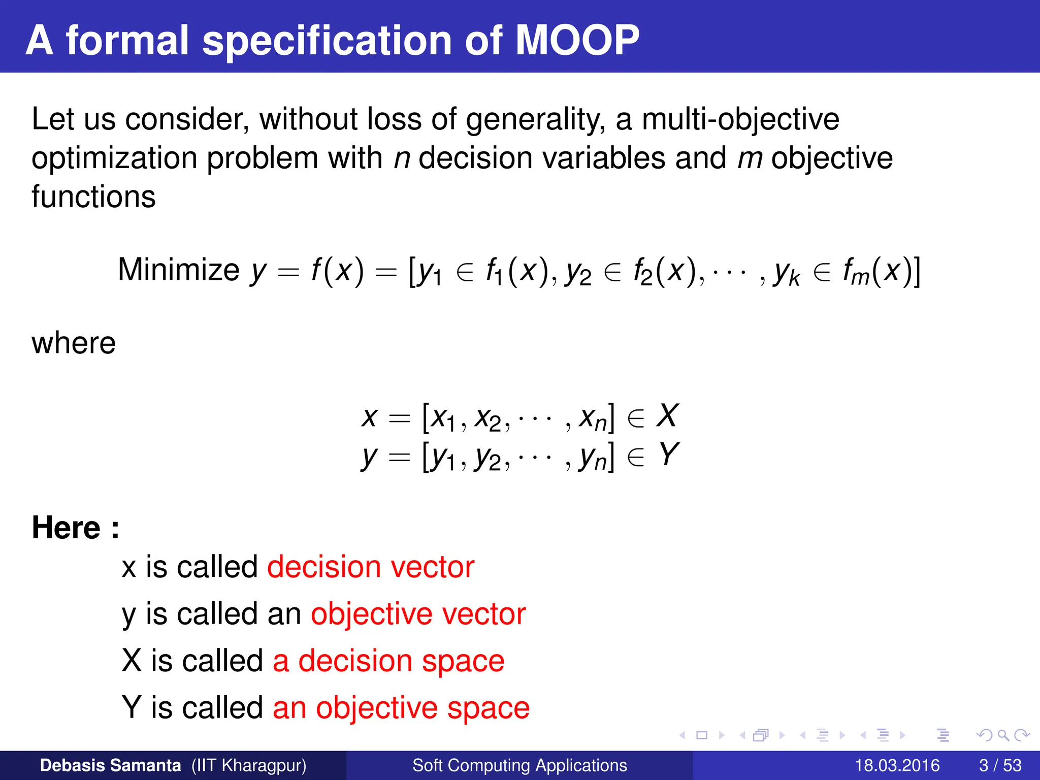A formal specification of MOOP
Let us consider, without loss of generality, a multi-objective
optimization problem with n decision variables and m objective
functions
Minimize y = f(x) = [y1 ∈ f1(x), y2 ∈ f2(x), · · · , yk ∈ fm(x)]
where
x = [x1, x2, · · · , xn] ∈ X
y = [y1, y2, · · · , yn] ∈ Y
Here :
x is called decision vector
y is called an objective vector
X is called a decision space
Y is called an objective space
Debasis Samanta (IIT Kharagpur) Soft Computing Applications 18.03.2016 3 / 53
 