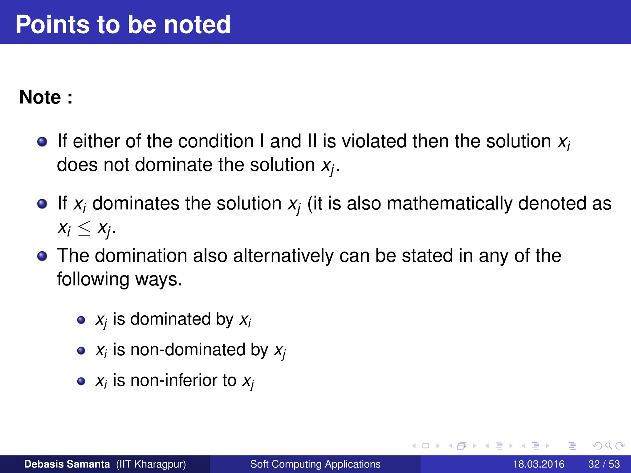 Points to be noted
Note :
If either of the condition I and II is violated then the solution xi
does not dominate the solution xj.
If xi dominates the solution xj (it is also mathematically denoted as
xi ≤ xj.
The domination also alternatively can be stated in any of the
following ways.
xj is dominated by xi
xi is non-dominated by xj
xi is non-inferior to xj
Debasis Samanta (IIT Kharagpur) Soft Computing Applications 18.03.2016 32 / 53
 
