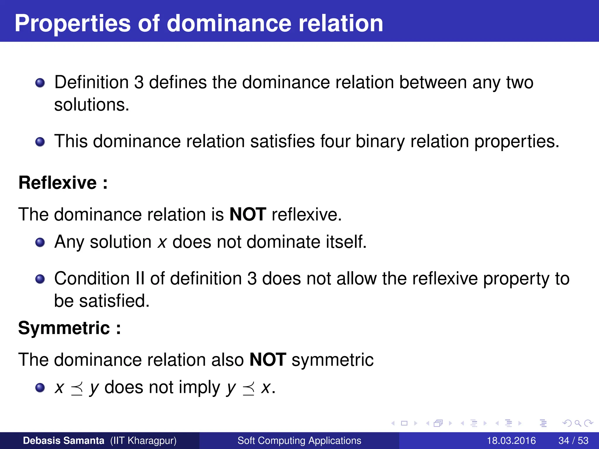 Properties of dominance relation
Definition 3 defines the dominance relation between any two
solutions.
This dominance relation satisfies four binary relation properties.
Reflexive :
The dominance relation is NOT reflexive.
Any solution x does not dominate itself.
Condition II of definition 3 does not allow the reflexive property to
be satisfied.
Symmetric :
The dominance relation also NOT symmetric
x  y does not imply y  x.
Debasis Samanta (IIT Kharagpur) Soft Computing Applications 18.03.2016 34 / 53
 