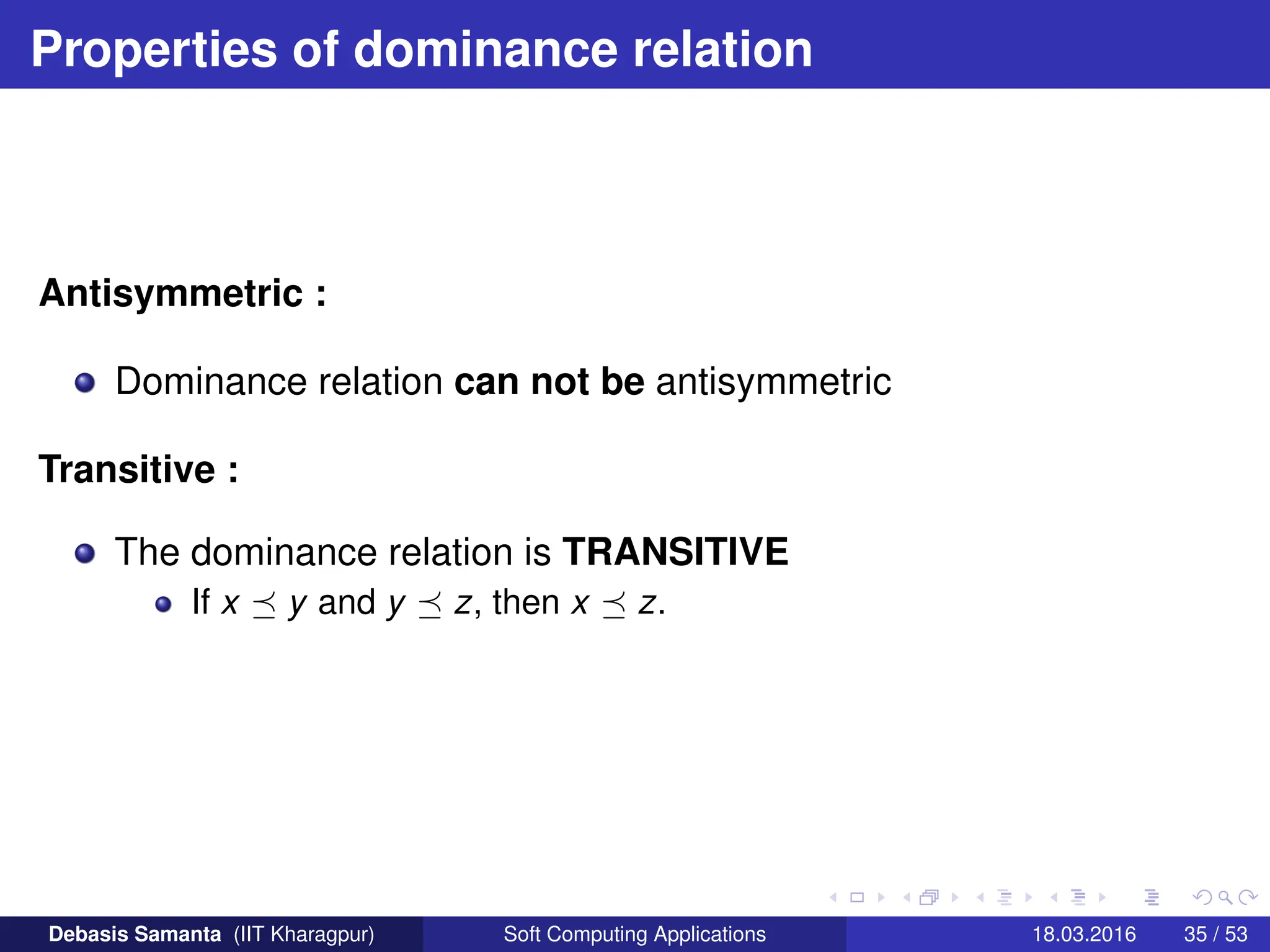 Properties of dominance relation
Antisymmetric :
Dominance relation can not be antisymmetric
Transitive :
The dominance relation is TRANSITIVE
If x  y and y  z, then x  z.
Debasis Samanta (IIT Kharagpur) Soft Computing Applications 18.03.2016 35 / 53
 