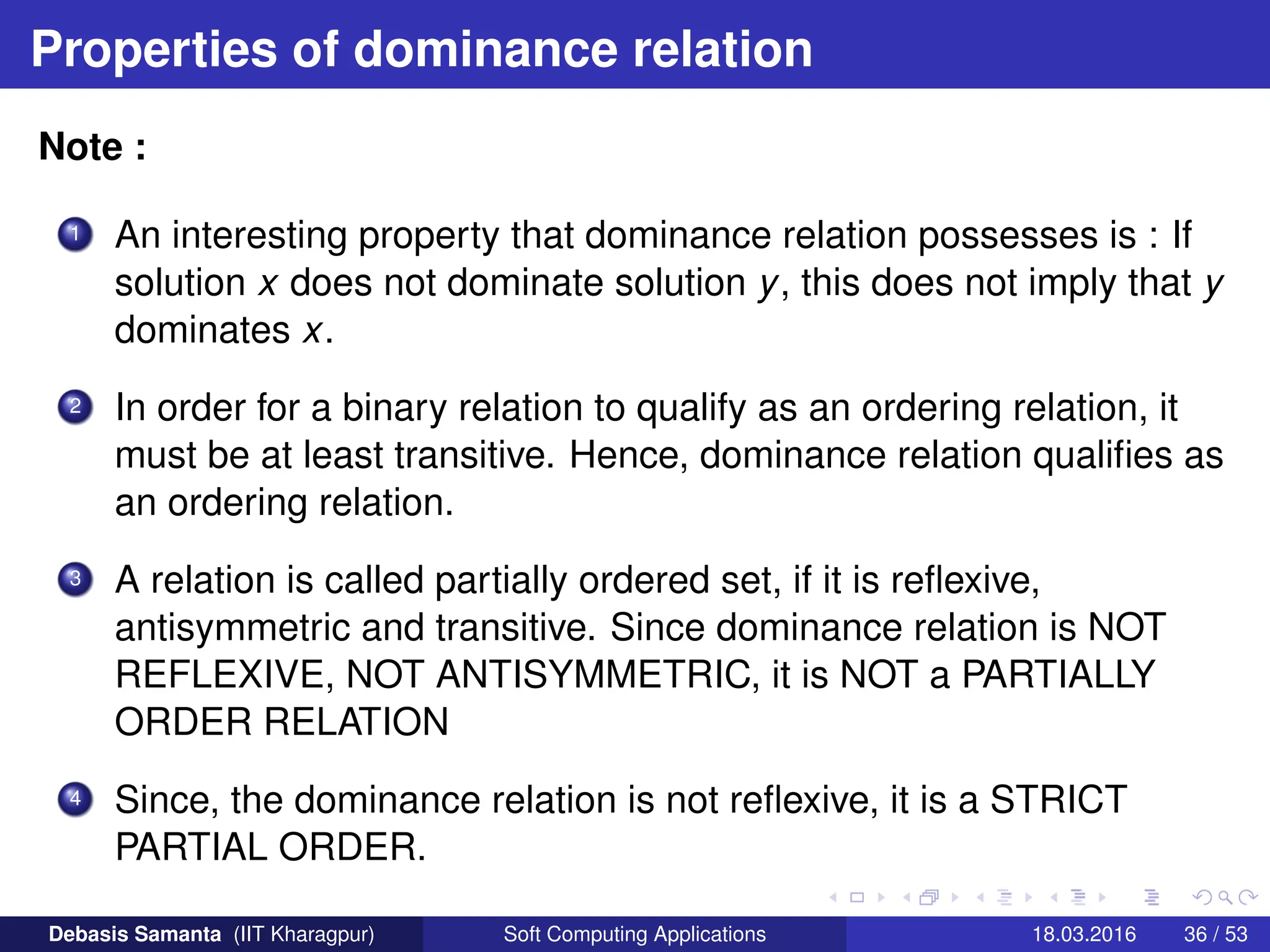 Properties of dominance relation
Note :
1 An interesting property that dominance relation possesses is : If
solution x does not dominate solution y, this does not imply that y
dominates x.
2 In order for a binary relation to qualify as an ordering relation, it
must be at least transitive. Hence, dominance relation qualifies as
an ordering relation.
3 A relation is called partially ordered set, if it is reflexive,
antisymmetric and transitive. Since dominance relation is NOT
REFLEXIVE, NOT ANTISYMMETRIC, it is NOT a PARTIALLY
ORDER RELATION
4 Since, the dominance relation is not reflexive, it is a STRICT
PARTIAL ORDER.
Debasis Samanta (IIT Kharagpur) Soft Computing Applications 18.03.2016 36 / 53
 