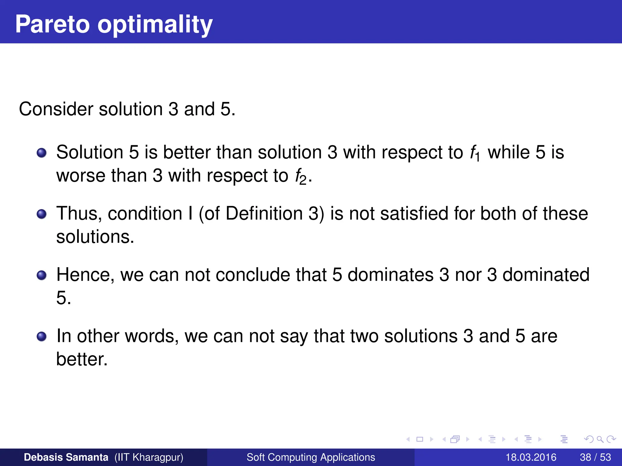 Pareto optimality
Consider solution 3 and 5.
Solution 5 is better than solution 3 with respect to f1 while 5 is
worse than 3 with respect to f2.
Thus, condition I (of Definition 3) is not satisfied for both of these
solutions.
Hence, we can not conclude that 5 dominates 3 nor 3 dominated
5.
In other words, we can not say that two solutions 3 and 5 are
better.
Debasis Samanta (IIT Kharagpur) Soft Computing Applications 18.03.2016 38 / 53
 