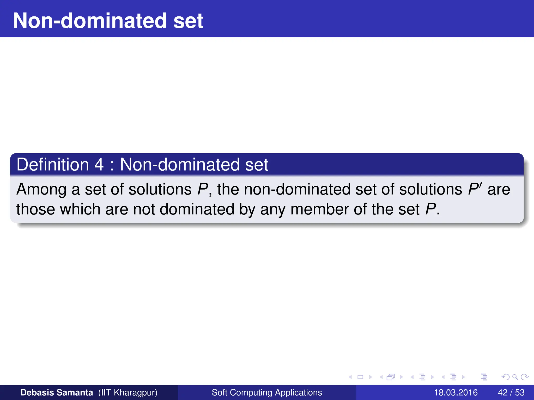 Non-dominated set
Definition 4 : Non-dominated set
Among a set of solutions P, the non-dominated set of solutions P0 are
those which are not dominated by any member of the set P.
Debasis Samanta (IIT Kharagpur) Soft Computing Applications 18.03.2016 42 / 53
 