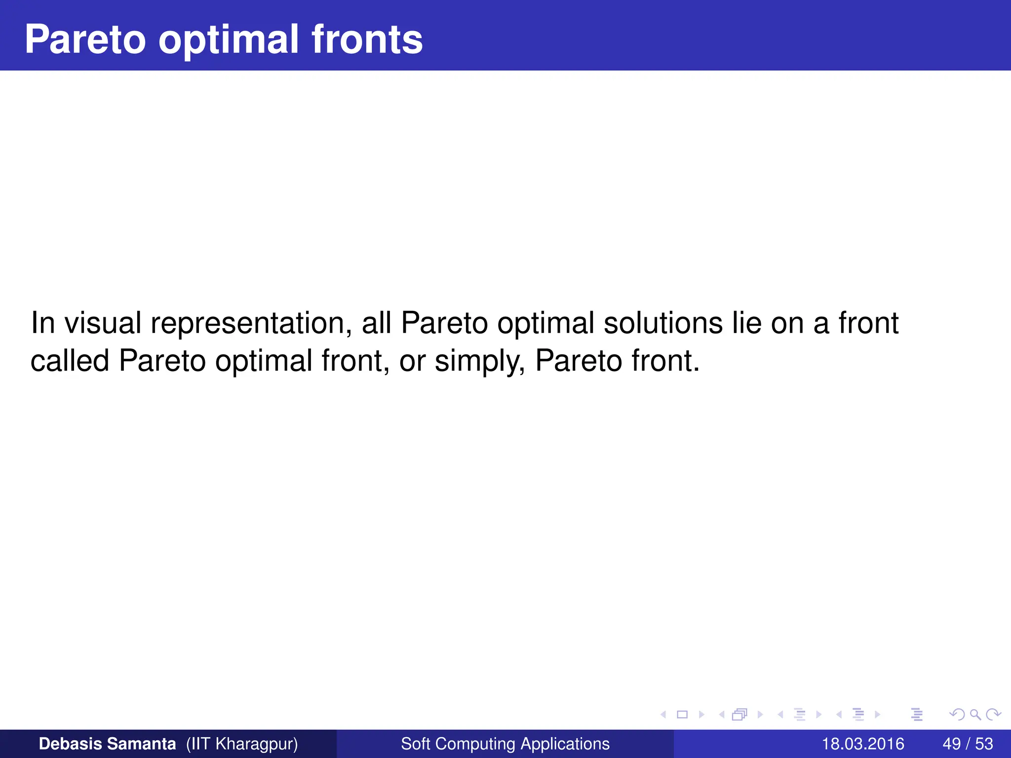 Pareto optimal fronts
In visual representation, all Pareto optimal solutions lie on a front
called Pareto optimal front, or simply, Pareto front.
Debasis Samanta (IIT Kharagpur) Soft Computing Applications 18.03.2016 49 / 53
 