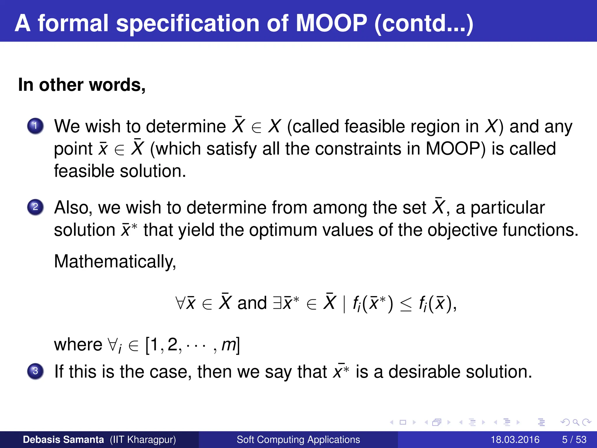 A formal specification of MOOP (contd...)
In other words,
1 We wish to determine X̄ ∈ X (called feasible region in X) and any
point x̄ ∈ X̄ (which satisfy all the constraints in MOOP) is called
feasible solution.
2 Also, we wish to determine from among the set X̄, a particular
solution x̄∗ that yield the optimum values of the objective functions.
Mathematically,
∀x̄ ∈ X̄ and ∃x̄∗ ∈ X̄ | fi(x̄∗) ≤ fi(x̄),
where ∀i ∈ [1, 2, · · · , m]
3 If this is the case, then we say that ¯
x∗ is a desirable solution.
Debasis Samanta (IIT Kharagpur) Soft Computing Applications 18.03.2016 5 / 53
 