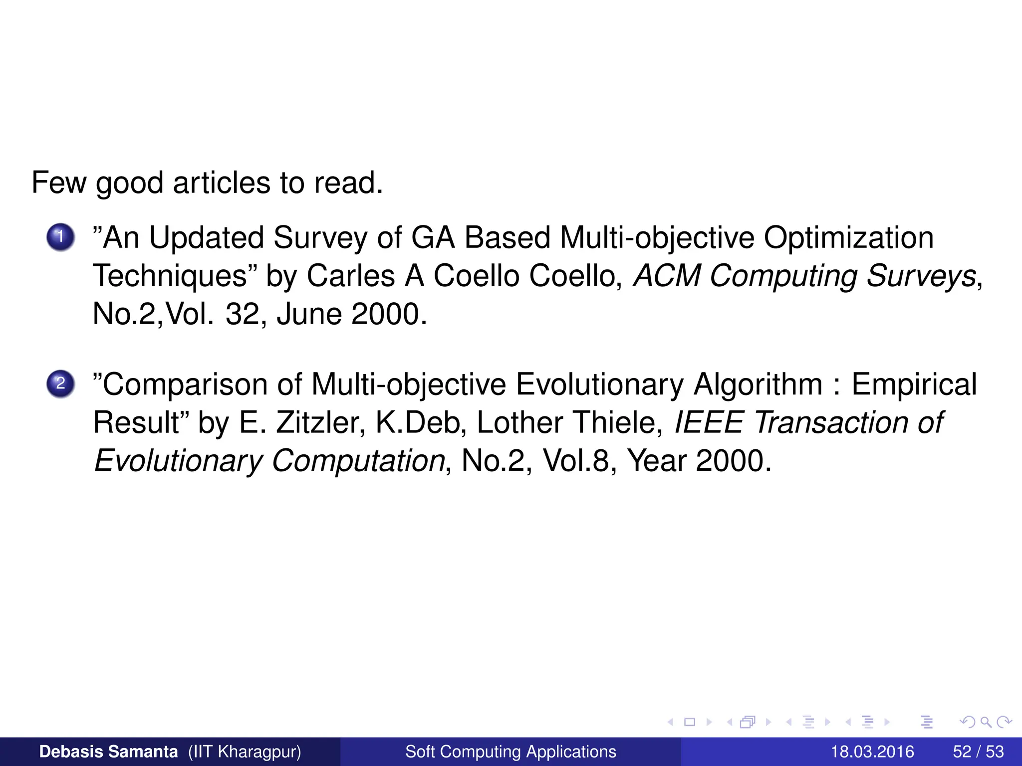 Few good articles to read.
1 ”An Updated Survey of GA Based Multi-objective Optimization
Techniques” by Carles A Coello Coello, ACM Computing Surveys,
No.2,Vol. 32, June 2000.
2 ”Comparison of Multi-objective Evolutionary Algorithm : Empirical
Result” by E. Zitzler, K.Deb, Lother Thiele, IEEE Transaction of
Evolutionary Computation, No.2, Vol.8, Year 2000.
Debasis Samanta (IIT Kharagpur) Soft Computing Applications 18.03.2016 52 / 53
 