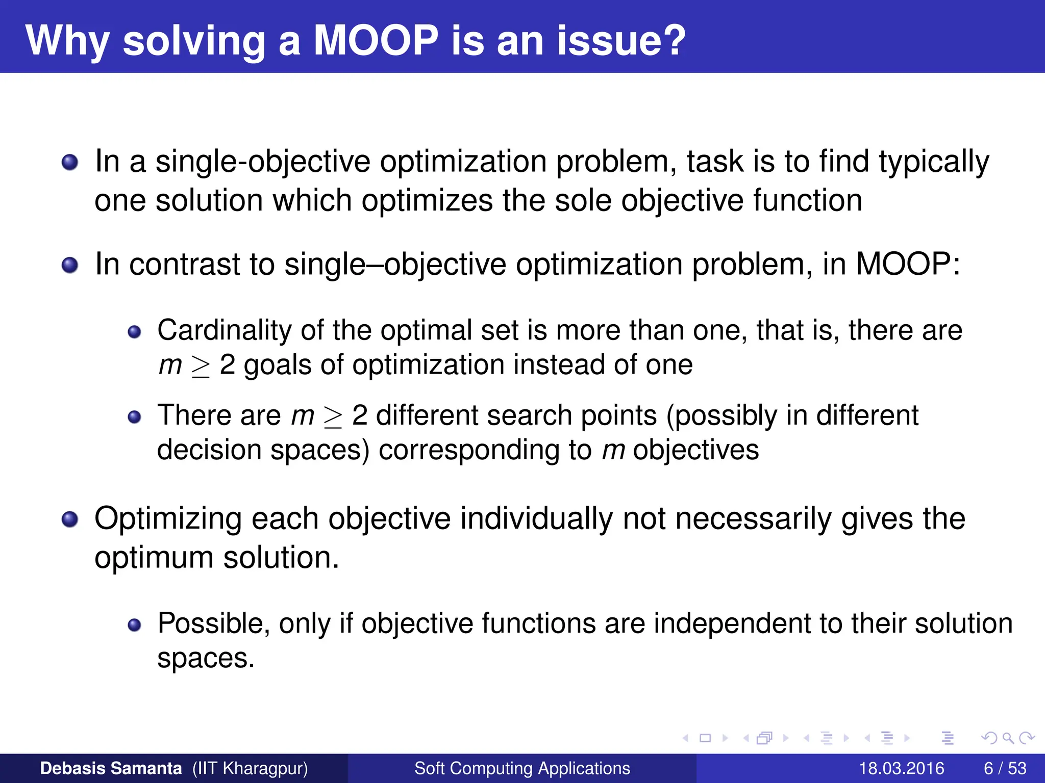 Why solving a MOOP is an issue?
In a single-objective optimization problem, task is to find typically
one solution which optimizes the sole objective function
In contrast to single–objective optimization problem, in MOOP:
Cardinality of the optimal set is more than one, that is, there are
m ≥ 2 goals of optimization instead of one
There are m ≥ 2 different search points (possibly in different
decision spaces) corresponding to m objectives
Optimizing each objective individually not necessarily gives the
optimum solution.
Possible, only if objective functions are independent to their solution
spaces.
Debasis Samanta (IIT Kharagpur) Soft Computing Applications 18.03.2016 6 / 53
 