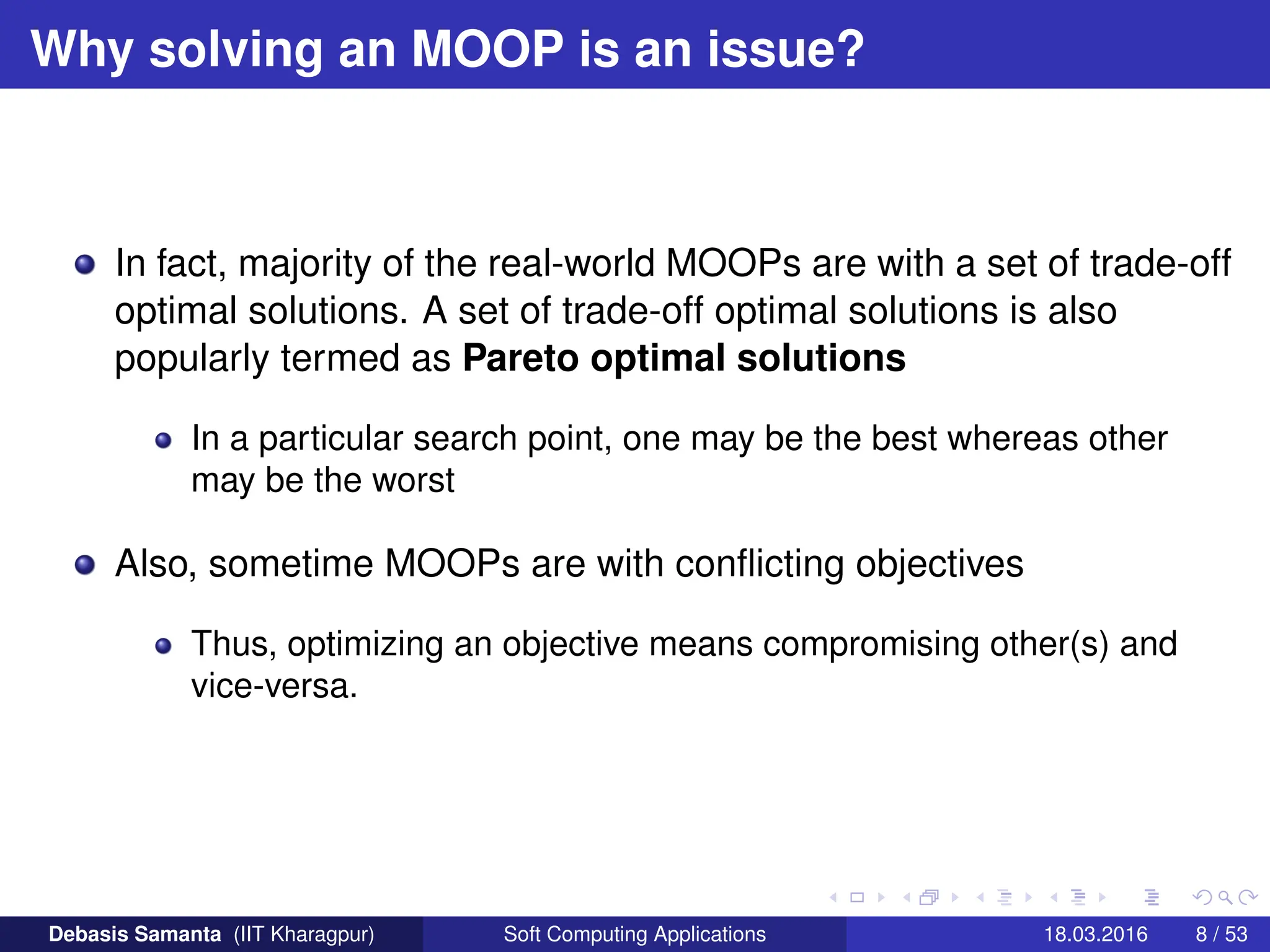 Why solving an MOOP is an issue?
In fact, majority of the real-world MOOPs are with a set of trade-off
optimal solutions. A set of trade-off optimal solutions is also
popularly termed as Pareto optimal solutions
In a particular search point, one may be the best whereas other
may be the worst
Also, sometime MOOPs are with conflicting objectives
Thus, optimizing an objective means compromising other(s) and
vice-versa.
Debasis Samanta (IIT Kharagpur) Soft Computing Applications 18.03.2016 8 / 53
 