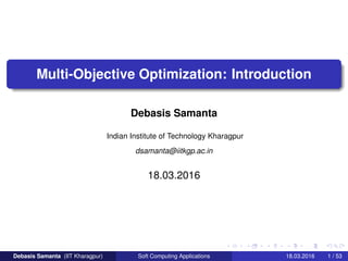 Multi-Objective Optimization: Introduction
Debasis Samanta
Indian Institute of Technology Kharagpur
dsamanta@iitkgp.ac.in
18.03.2016
Debasis Samanta (IIT Kharagpur) Soft Computing Applications 18.03.2016 1 / 53
 