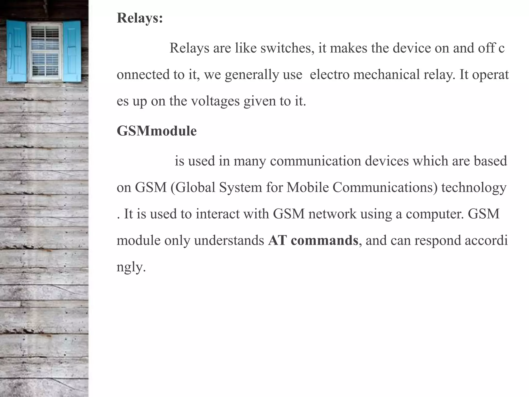 Relays:
Relays are like switches, it makes the device on and off c
onnected to it, we generally use electro mechanical relay. It operat
es up on the voltages given to it.
GSMmodule
is used in many communication devices which are based
on GSM (Global System for Mobile Communications) technology
. It is used to interact with GSM network using a computer. GSM
module only understands AT commands, and can respond accordi
ngly.
 