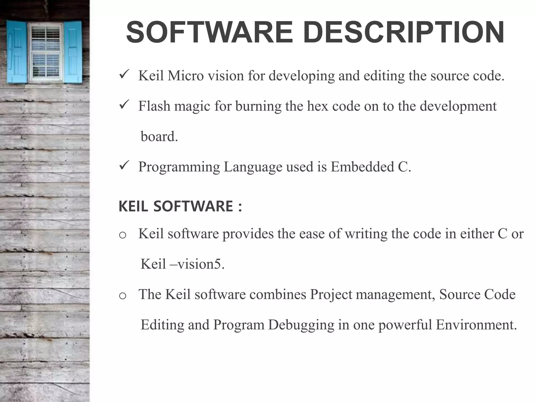 SOFTWARE DESCRIPTION
 Keil Micro vision for developing and editing the source code.
 Flash magic for burning the hex code on to the development
board.
 Programming Language used is Embedded C.
KEIL SOFTWARE :
o Keil software provides the ease of writing the code in either C or
Keil –vision5.
o The Keil software combines Project management, Source Code
Editing and Program Debugging in one powerful Environment.
 
