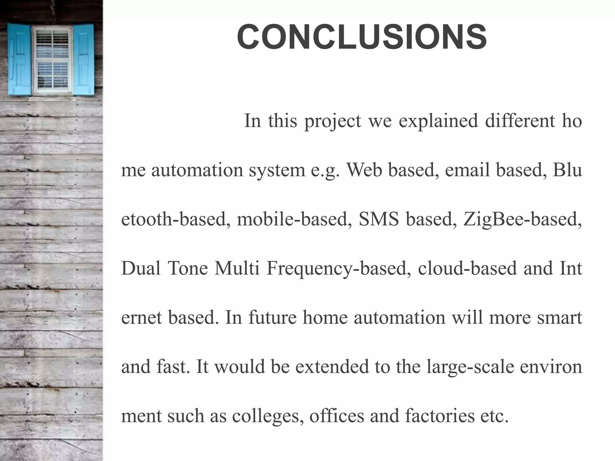 CONCLUSIONS
In this project we explained different ho
me automation system e.g. Web based, email based, Blu
etooth-based, mobile-based, SMS based, ZigBee-based,
Dual Tone Multi Frequency-based, cloud-based and Int
ernet based. In future home automation will more smart
and fast. It would be extended to the large-scale environ
ment such as colleges, offices and factories etc.
 
