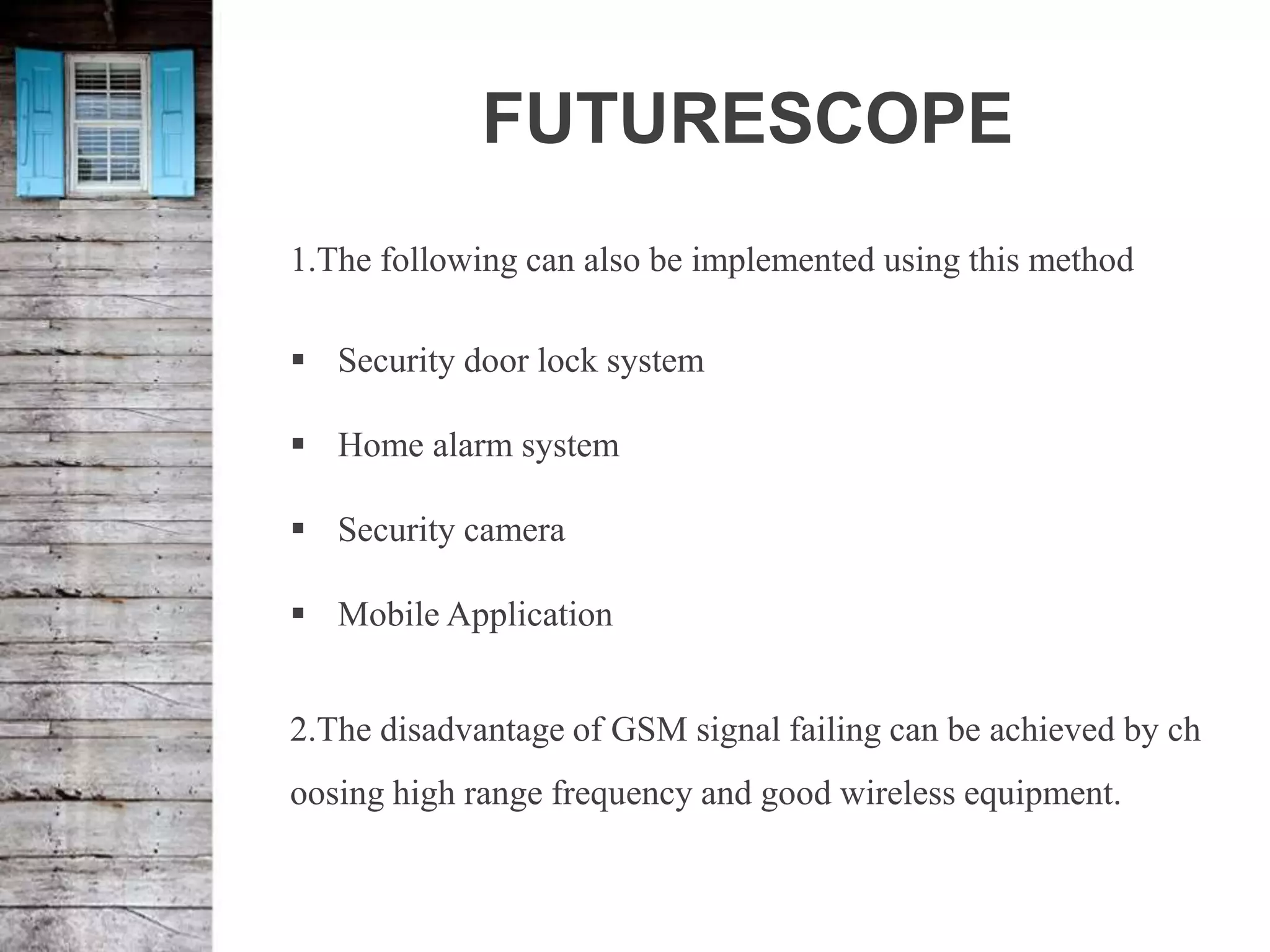 FUTURESCOPE
1.The following can also be implemented using this method
 Security door lock system
 Home alarm system
 Security camera
 Mobile Application
2.The disadvantage of GSM signal failing can be achieved by ch
oosing high range frequency and good wireless equipment.
 