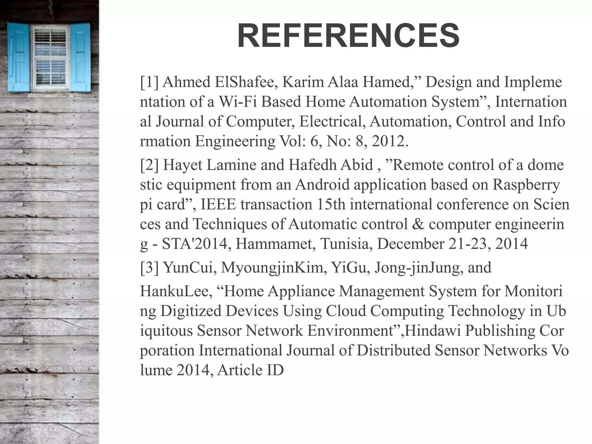 REFERENCES
[1] Ahmed ElShafee, Karim Alaa Hamed,” Design and Impleme
ntation of a Wi-Fi Based Home Automation System”, Internation
al Journal of Computer, Electrical, Automation, Control and Info
rmation Engineering Vol: 6, No: 8, 2012.
[2] Hayet Lamine and Hafedh Abid , ”Remote control of a dome
stic equipment from an Android application based on Raspberry
pi card”, IEEE transaction 15th international conference on Scien
ces and Techniques of Automatic control & computer engineerin
g - STA'2014, Hammamet, Tunisia, December 21-23, 2014
[3] YunCui, MyoungjinKim, YiGu, Jong-jinJung, and
HankuLee, “Home Appliance Management System for Monitori
ng Digitized Devices Using Cloud Computing Technology in Ub
iquitous Sensor Network Environment”,Hindawi Publishing Cor
poration International Journal of Distributed Sensor Networks Vo
lume 2014, Article ID
 