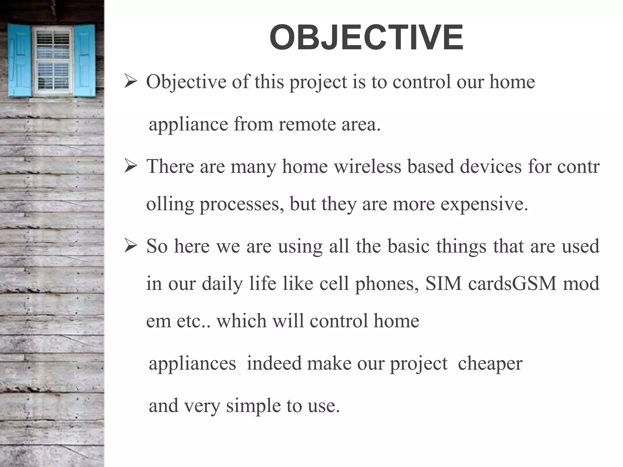OBJECTIVE
 Objective of this project is to control our home
appliance from remote area.
 There are many home wireless based devices for contr
olling processes, but they are more expensive.
 So here we are using all the basic things that are used
in our daily life like cell phones, SIM cardsGSM mod
em etc.. which will control home
appliances indeed make our project cheaper
and very simple to use.
 