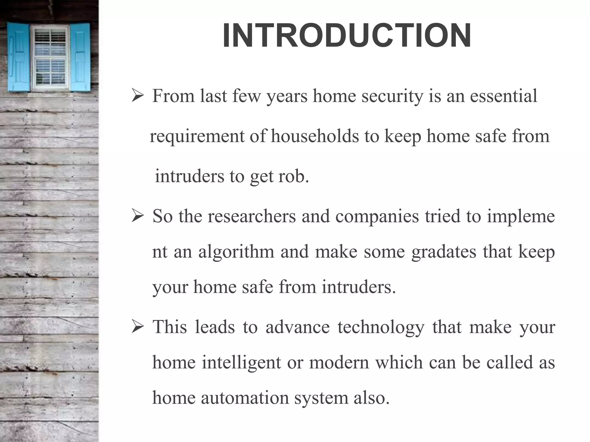 INTRODUCTION
 From last few years home security is an essential
requirement of households to keep home safe from
intruders to get rob.
 So the researchers and companies tried to impleme
nt an algorithm and make some gradates that keep
your home safe from intruders.
 This leads to advance technology that make your
home intelligent or modern which can be called as
home automation system also.
 