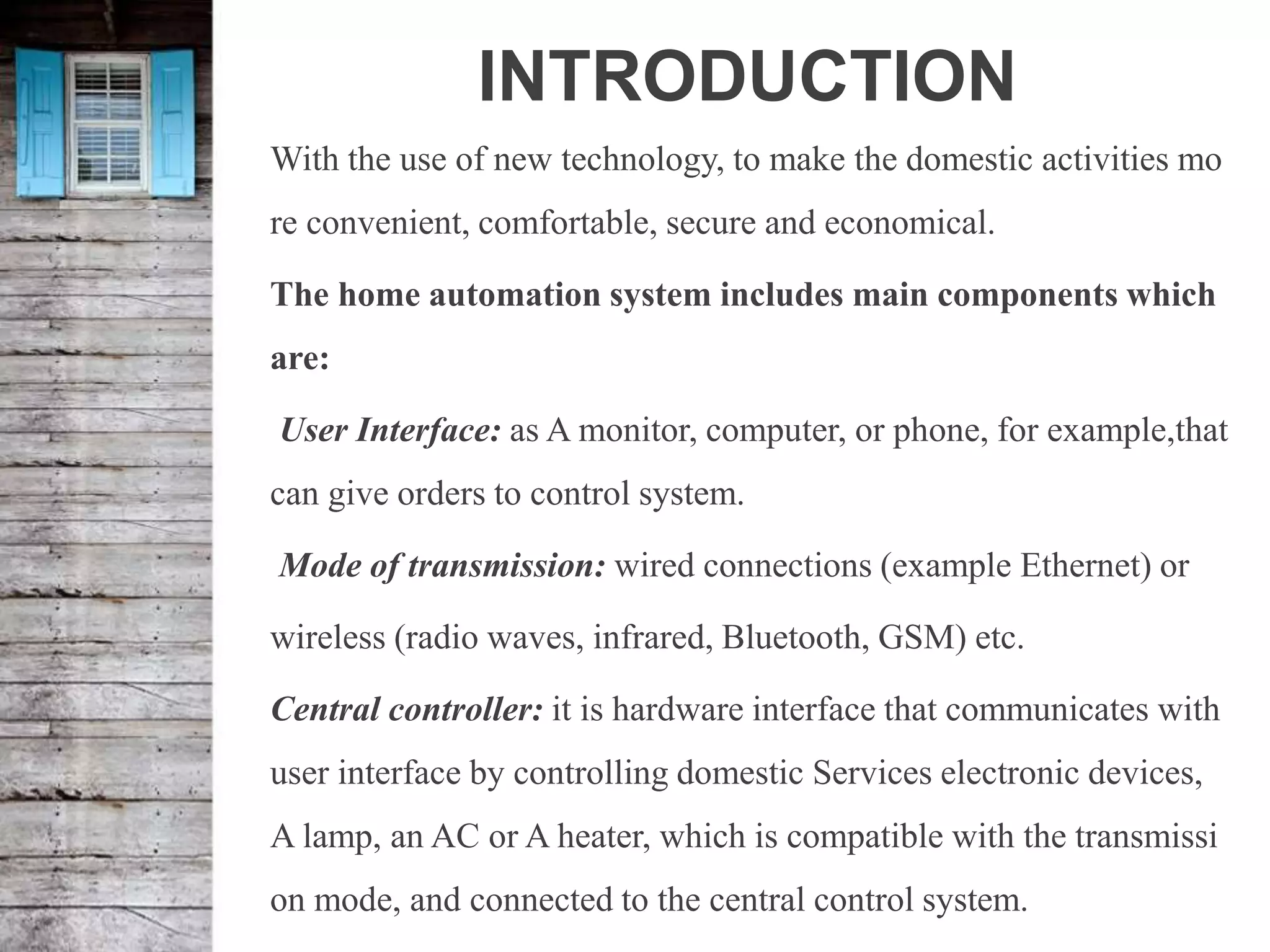 INTRODUCTION
With the use of new technology, to make the domestic activities mo
re convenient, comfortable, secure and economical.
The home automation system includes main components which
are:
User Interface: as A monitor, computer, or phone, for example,that
can give orders to control system.
Mode of transmission: wired connections (example Ethernet) or
wireless (radio waves, infrared, Bluetooth, GSM) etc.
Central controller: it is hardware interface that communicates with
user interface by controlling domestic Services electronic devices,
A lamp, an AC or A heater, which is compatible with the transmissi
on mode, and connected to the central control system.
 
