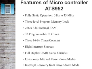 Features of Micro controller
ATS952
• Fully Static Operation: 0 Hz to 33 MHz
• Three-level Program Memory Lock
• 256 x 8-bit Internal RAM
• 32 Programmable I/O Lines
• Three 16-bit Timer/Counters
• Eight Interrupt Sources
• Full Duplex UART Serial Channel
• Low-power Idle and Power-down Modes
• Interrupt Recovery from Power-down Mode
 