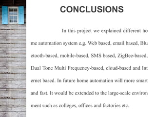 CONCLUSIONS
In this project we explained different ho
me automation system e.g. Web based, email based, Blu
etooth-based, mobile-based, SMS based, ZigBee-based,
Dual Tone Multi Frequency-based, cloud-based and Int
ernet based. In future home automation will more smart
and fast. It would be extended to the large-scale environ
ment such as colleges, offices and factories etc.
 