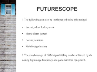 FUTURESCOPE
1.The following can also be implemented using this method
 Security door lock system
 Home alarm system
 Security camera
 Mobile Application
2.The disadvantage of GSM signal failing can be achieved by ch
oosing high range frequency and good wireless equipment.
 