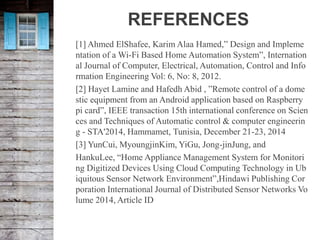 REFERENCES
[1] Ahmed ElShafee, Karim Alaa Hamed,” Design and Impleme
ntation of a Wi-Fi Based Home Automation System”, Internation
al Journal of Computer, Electrical, Automation, Control and Info
rmation Engineering Vol: 6, No: 8, 2012.
[2] Hayet Lamine and Hafedh Abid , ”Remote control of a dome
stic equipment from an Android application based on Raspberry
pi card”, IEEE transaction 15th international conference on Scien
ces and Techniques of Automatic control & computer engineerin
g - STA'2014, Hammamet, Tunisia, December 21-23, 2014
[3] YunCui, MyoungjinKim, YiGu, Jong-jinJung, and
HankuLee, “Home Appliance Management System for Monitori
ng Digitized Devices Using Cloud Computing Technology in Ub
iquitous Sensor Network Environment”,Hindawi Publishing Cor
poration International Journal of Distributed Sensor Networks Vo
lume 2014, Article ID
 