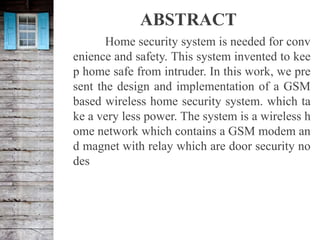ABSTRACT
Home security system is needed for conv
enience and safety. This system invented to kee
p home safe from intruder. In this work, we pre
sent the design and implementation of a GSM
based wireless home security system. which ta
ke a very less power. The system is a wireless h
ome network which contains a GSM modem an
d magnet with relay which are door security no
des
 