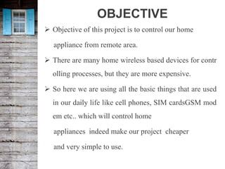 OBJECTIVE
 Objective of this project is to control our home
appliance from remote area.
 There are many home wireless based devices for contr
olling processes, but they are more expensive.
 So here we are using all the basic things that are used
in our daily life like cell phones, SIM cardsGSM mod
em etc.. which will control home
appliances indeed make our project cheaper
and very simple to use.
 